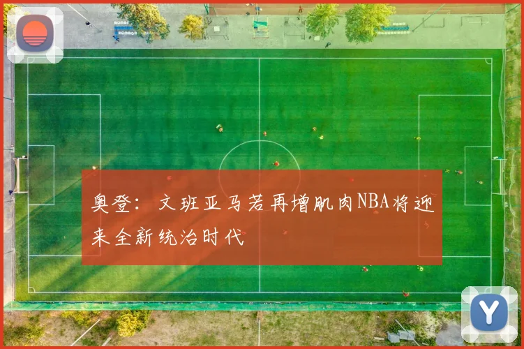 奥登：文班亚马若再增肌肉NBA将迎来全新统治时代