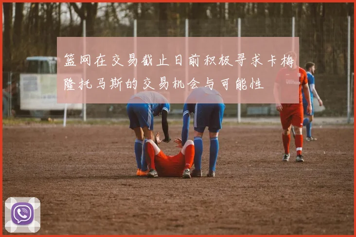 篮网在交易截止日前积极寻求卡梅隆托马斯的交易机会与可能性